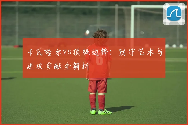 卡瓦哈尔vs顶级边锋：防守艺术与进攻贡献全解析