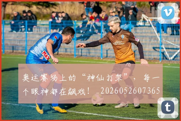 奥运赛场上的“神仙打架”，每一个眼神都在飙戏！_20260526073656