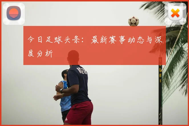 今日足球头条:最新赛事动态与深度分析