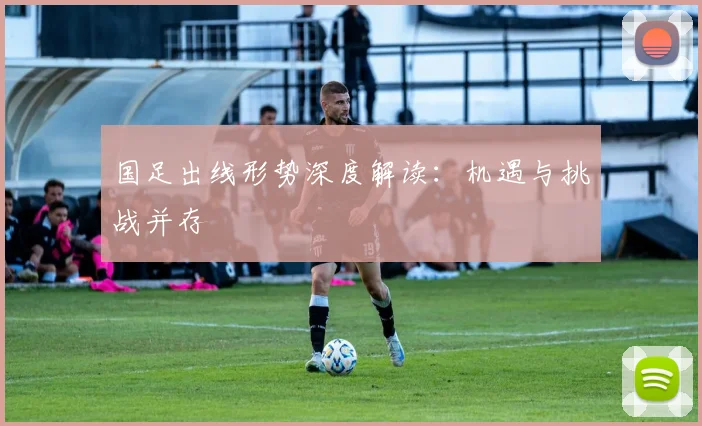 国足出线形势深度解读：机遇与挑战并存