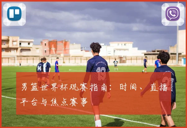男篮世界杯观赛指南：时间、直播平台与焦点赛事