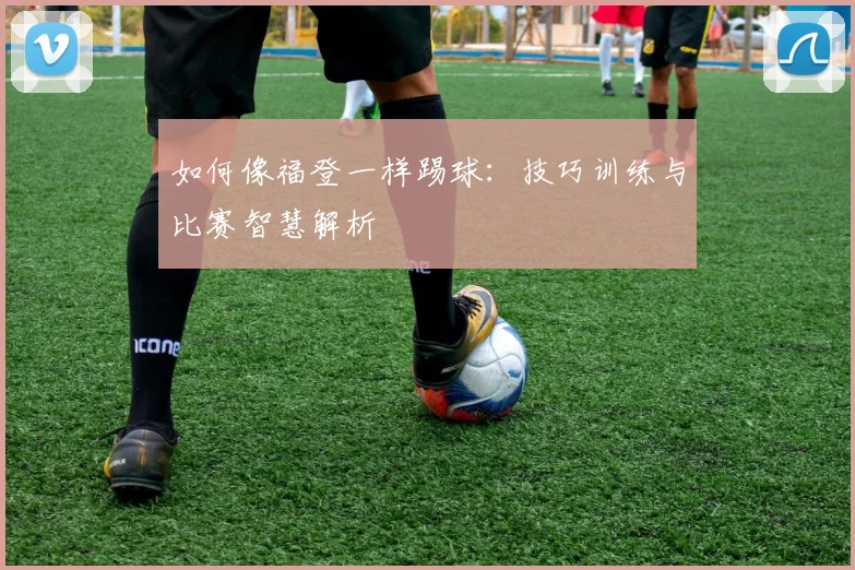 如何像福登一样踢球：技巧训练与比赛智慧解析
