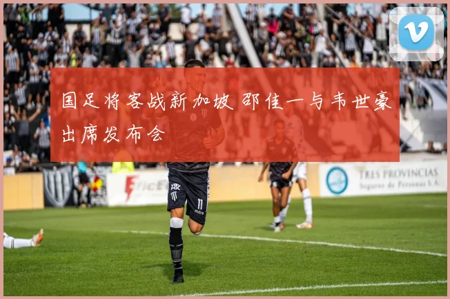 国足将客战新加坡 邵佳一与韦世豪出席发布会