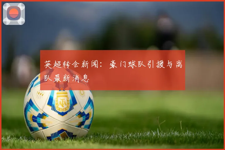 英超转会新闻：豪门球队引援与离队最新消息