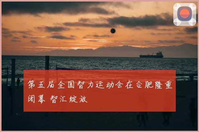 第五届全国智力运动会在合肥隆重闭幕 智汇绽放