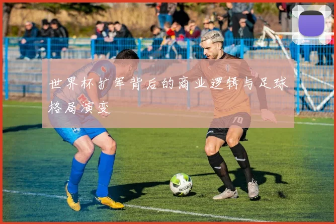 世界杯扩军背后的商业逻辑与足球格局演变