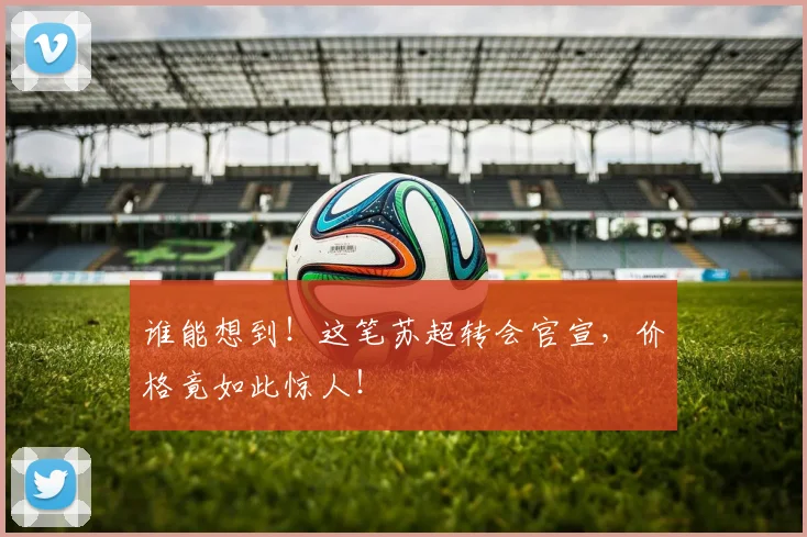 谁能想到!这笔苏超转会官宣,价格竟如此惊人!
