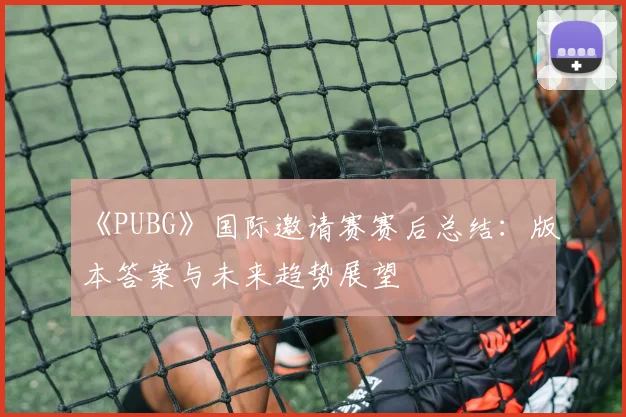 《PUBG》国际邀请赛赛后总结:版本答案与未来趋势展望