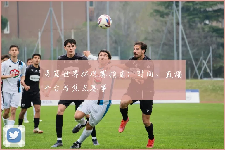 男篮世界杯观赛指南:时间、直播平台与焦点赛事