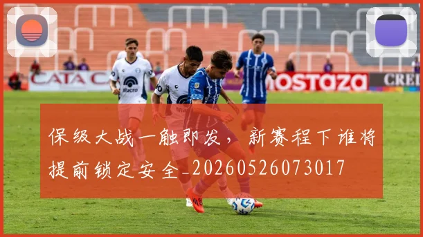 保级大战一触即发,新赛程下谁将提前锁定安全_20260526073017