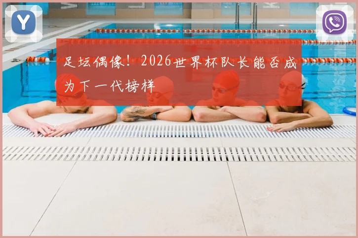 足坛偶像!2026世界杯队长能否成为下一代榜样