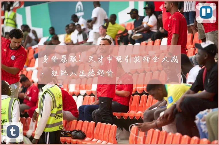 身价暴涨！天才中场引发转会大战，经纪人坐地起价