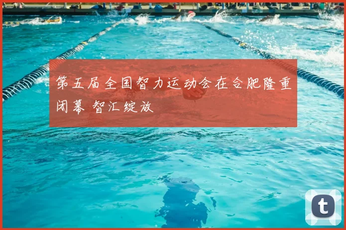 第五届全国智力运动会在合肥隆重闭幕 智汇绽放